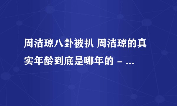 周洁琼八卦被扒 周洁琼的真实年龄到底是哪年的 - 娱乐八卦 - 飞外网
