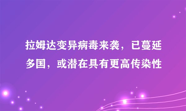 拉姆达变异病毒来袭,已蔓延多国,或潜在具有更高传染性
