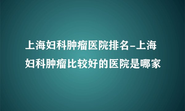 上海妇科肿瘤医院排名-上海妇科肿瘤比较好的医院是哪家