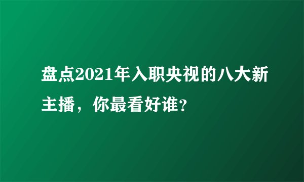 盘点2021年入职央视的八大新主播，你最看好谁？