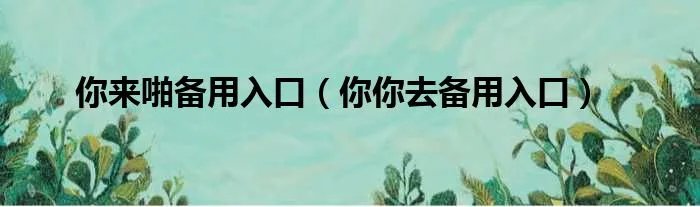 你来啪备用入口（你你去备用入口）