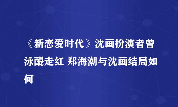 《新恋爱时代》沈画扮演者曾泳醍走红 郑海潮与沈画结局如何