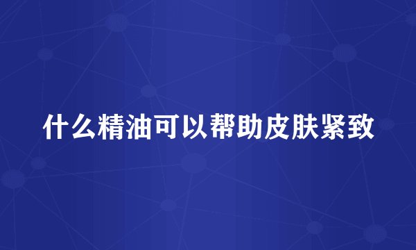 什么精油可以帮助皮肤紧致
