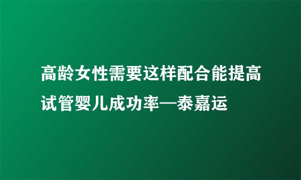高龄女性需要这样配合能提高试管婴儿成功率—泰嘉运