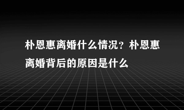朴恩惠离婚什么情况？朴恩惠离婚背后的原因是什么