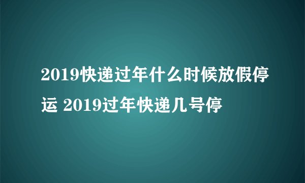 2019快递过年什么时候放假停运 2019过年快递几号停