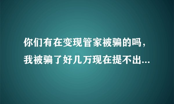 你们有在变现管家被骗的吗，我被骗了好几万现在提不出来了想死的心都有了