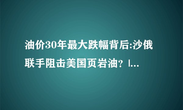 油价30年最大跌幅背后:沙俄联手阻击美国页岩油?|油价|布伦特原油_飞外新闻