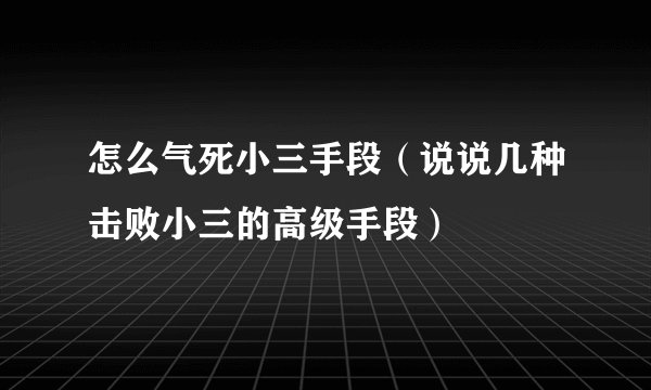 怎么气死小三手段（说说几种击败小三的高级手段）