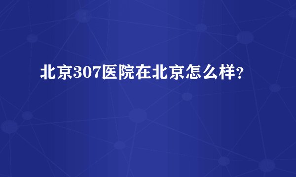 北京307医院在北京怎么样？