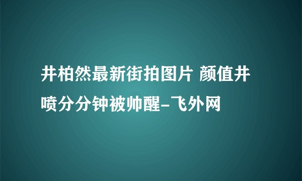 井柏然最新街拍图片 颜值井喷分分钟被帅醒-飞外网