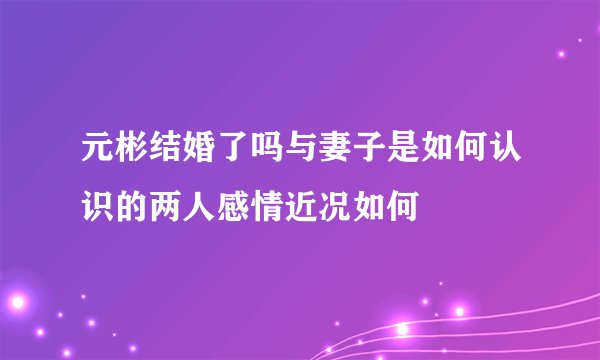 元彬结婚了吗与妻子是如何认识的两人感情近况如何