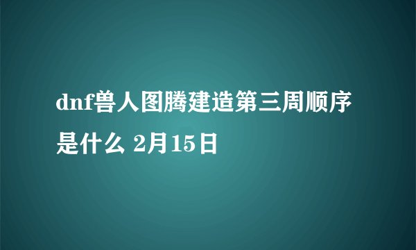 dnf兽人图腾建造第三周顺序是什么 2月15日