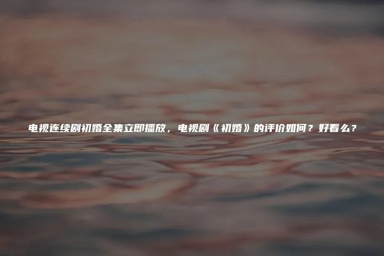 电视连续剧初婚全集立即播放，电视剧《初婚》的评价如何？好看么？