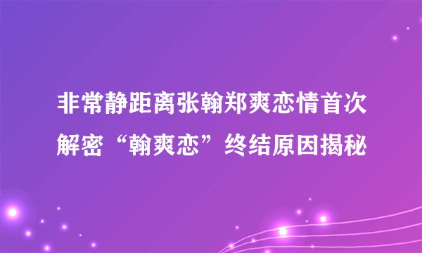 非常静距离张翰郑爽恋情首次解密“翰爽恋”终结原因揭秘