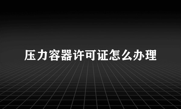 压力容器许可证怎么办理