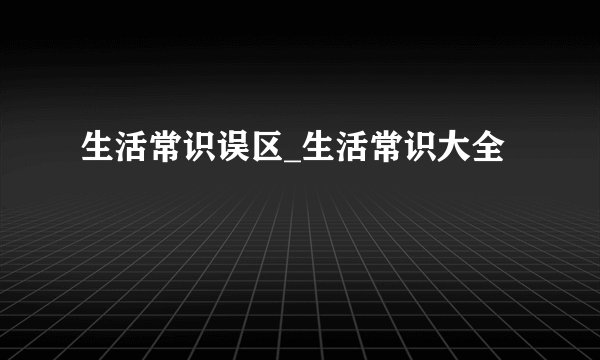 生活常识误区_生活常识大全