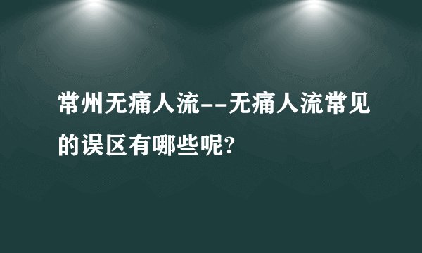 常州无痛人流--无痛人流常见的误区有哪些呢?