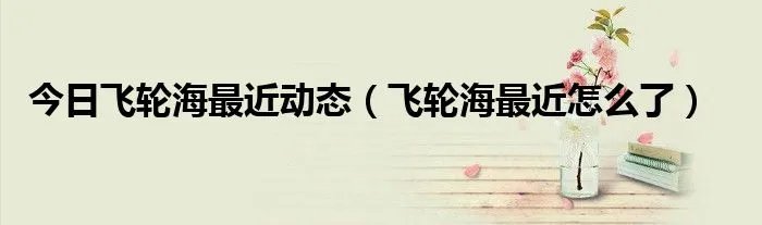 今日飞轮海最近动态（飞轮海最近怎么了）