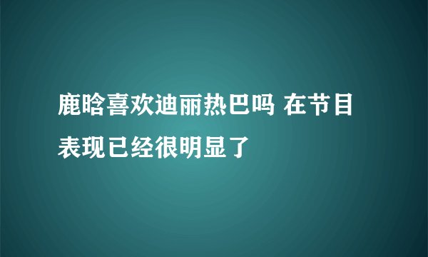鹿晗喜欢迪丽热巴吗 在节目表现已经很明显了