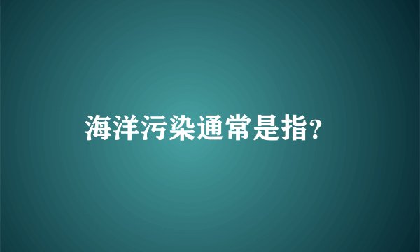 海洋污染通常是指？
