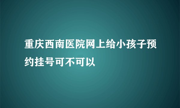 重庆西南医院网上给小孩子预约挂号可不可以