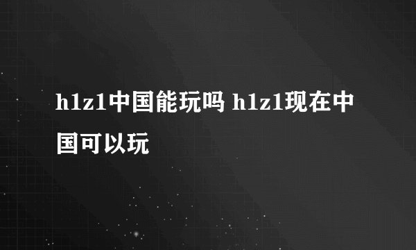 h1z1中国能玩吗 h1z1现在中国可以玩