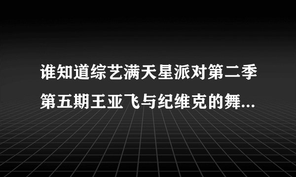 谁知道综艺满天星派对第二季第五期王亚飞与纪维克的舞蹈视频？谢谢了