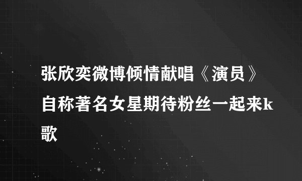 张欣奕微博倾情献唱《演员》自称著名女星期待粉丝一起来k歌