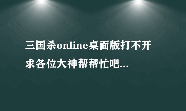 三国杀online桌面版打不开 求各位大神帮帮忙吧 急急急