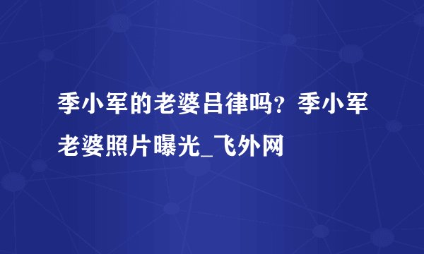 季小军的老婆吕律吗？季小军老婆照片曝光_飞外网