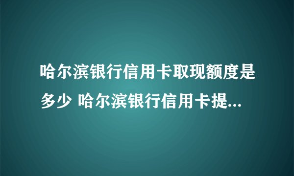 哈尔滨银行信用卡取现额度是多少 哈尔滨银行信用卡提现怎么收费