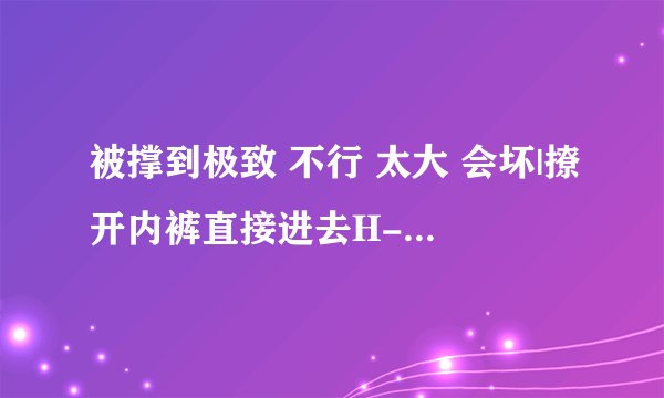 被撑到极致 不行 太大 会坏|撩开内裤直接进去H-情感口述