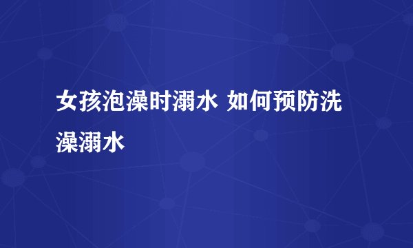 女孩泡澡时溺水 如何预防洗澡溺水