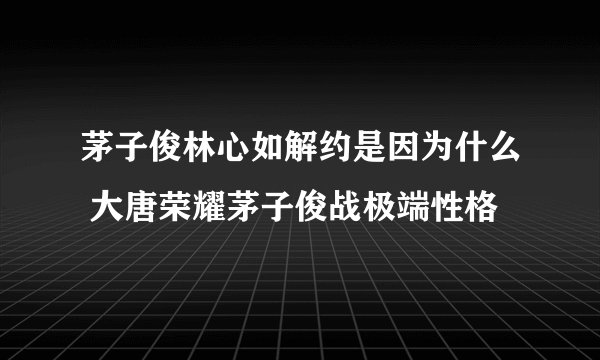 茅子俊林心如解约是因为什么 大唐荣耀茅子俊战极端性格 