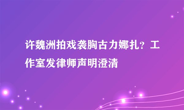 许魏洲拍戏袭胸古力娜扎？工作室发律师声明澄清