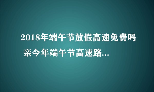 2018年端午节放假高速免费吗 亲今年端午节高速路全款通行哦