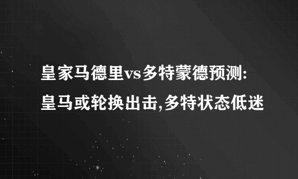 皇家马德里vs多特蒙德预测:皇马或轮换出击,多特状态低迷