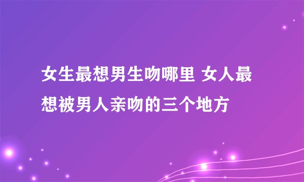 女生最想男生吻哪里 女人最想被男人亲吻的三个地方