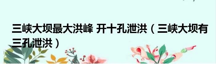 三峡大坝最大洪峰 开十孔泄洪(三峡大坝有三孔泄洪)