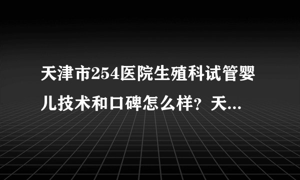 天津市254医院生殖科试管婴儿技术和口碑怎么样？天津254医院试管婴儿费用怎么样？