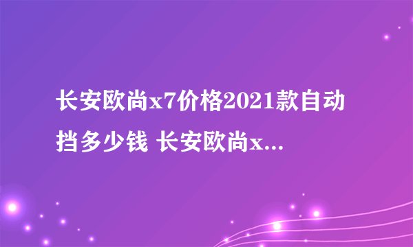 长安欧尚x7价格2021款自动挡多少钱 长安欧尚x7自动挡落地多少钱