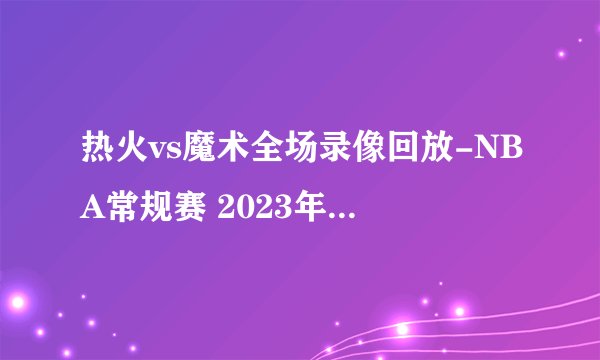 热火vs魔术全场录像回放-NBA常规赛 2023年02月12日