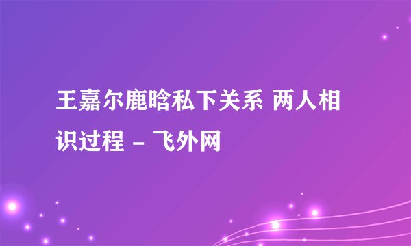 王嘉尔鹿晗私下关系 两人相识过程 - 飞外网