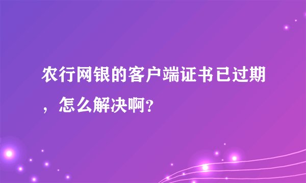 农行网银的客户端证书已过期,怎么解决啊?
