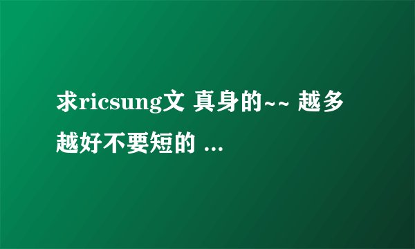 求ricsung文 真身的~~ 越多越好不要短的 额。。本人无肉不欢 = = 谢谢！！