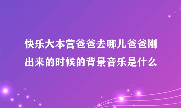 快乐大本营爸爸去哪儿爸爸刚出来的时候的背景音乐是什么