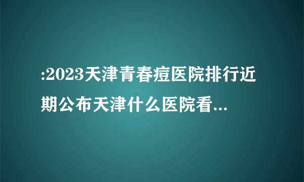 :2023天津青春痘医院排行近期公布天津什么医院看青春痘好