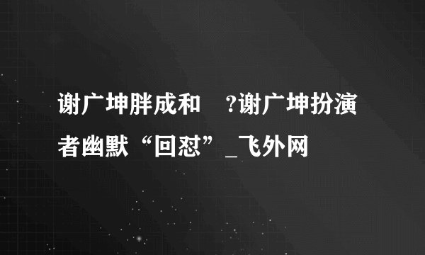 谢广坤胖成和珅?谢广坤扮演者幽默“回怼”_飞外网
