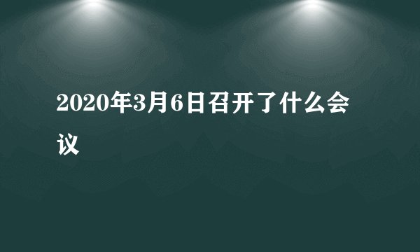 2020年3月6日召开了什么会议